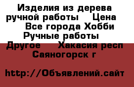 Изделия из дерева ручной работы  › Цена ­ 1 - Все города Хобби. Ручные работы » Другое   . Хакасия респ.,Саяногорск г.